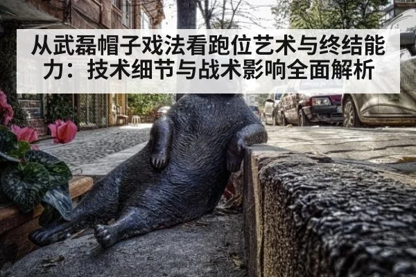 从武磊帽子戏法看跑位艺术与终结能力：技术细节与战术影响全面解析