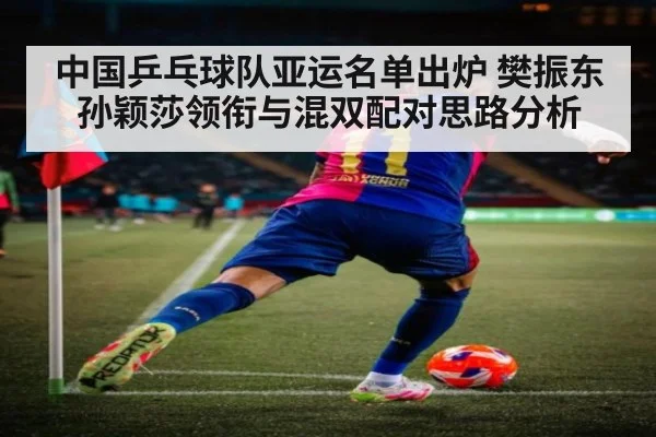 中国乒乓球队亚运名单出炉 樊振东孙颖莎领衔与混双配对思路分析